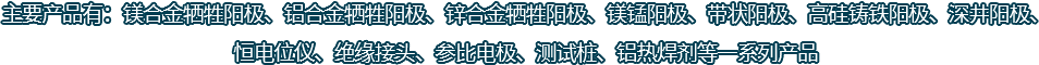主要產(chǎn)品有：鎂合金犧牲陽(yáng)極、鋁合金犧牲陽(yáng)極、鋅合金犧牲陽(yáng)極、鎂錳陽(yáng)極、帶狀陽(yáng)極、高硅鑄鐵陽(yáng)極、深井陽(yáng)極、恒電位儀、絕緣接頭、參比電極、測(cè)試樁、鋁熱焊劑等一系列產(chǎn)品